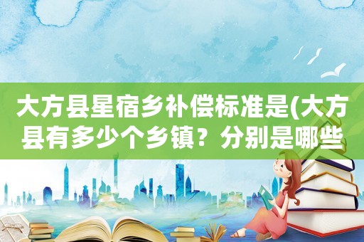 大方縣星宿鄉(xiāng)補(bǔ)償標(biāo)準(zhǔn)是(大方縣有多少個(gè)鄉(xiāng)鎮(zhèn)？分別是哪些？)