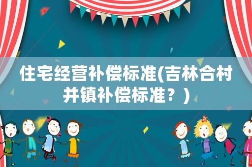 住宅經(jīng)營(yíng)補(bǔ)償標(biāo)準(zhǔn)(吉林合村并鎮(zhèn)補(bǔ)償標(biāo)準(zhǔn)？)