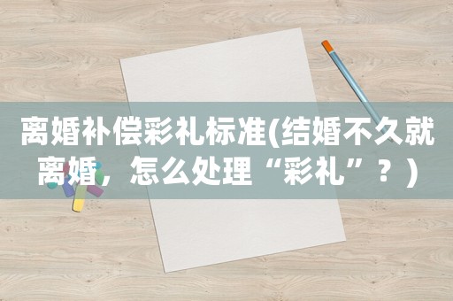 離婚補償彩禮標準(結婚不久就離婚，怎么處理“彩禮”？)