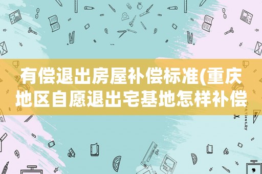 有償退出房屋補償標準(重慶地區自愿退出宅基地怎樣補償？)