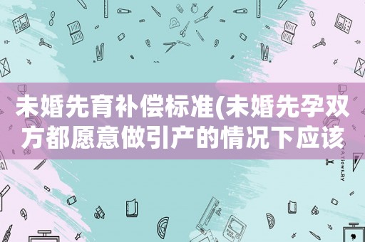 未婚先育補償標準(未婚先孕雙方都愿意做引產的情況下應該補償多少營養費？)