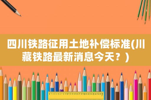 四川鐵路征用土地補償標準(川藏鐵路最新消息今天？)