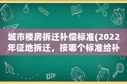 城市樓房拆遷補償標準(2022年征地拆遷，按哪個標準給補償)