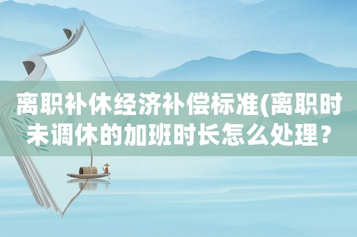 離職補休經(jīng)濟補償標準(離職時未調(diào)休的加班時長怎么處理？)