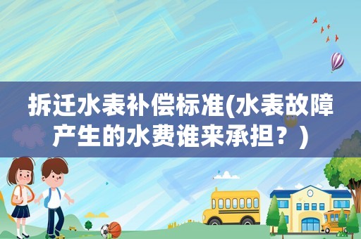 拆遷水表補償標準(水表故障產生的水費誰來承擔？)