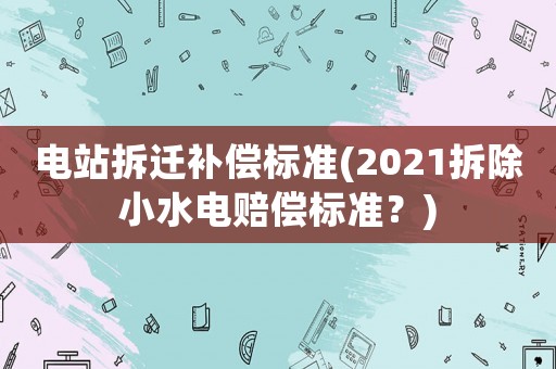 電站拆遷補償標準(2021拆除小水電賠償標準？)