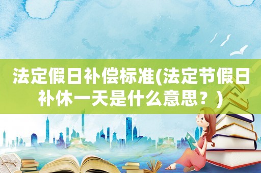 法定假日補償標準(法定節假日補休一天是什么意思？)
