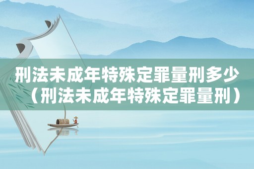 刑法未成年特殊定罪量刑多少（刑法未成年特殊定罪量刑）