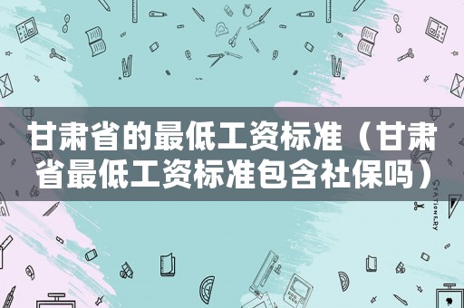 甘肅省的最低工資標準（甘肅省最低工資標準包含社保嗎）