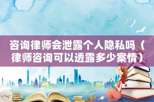 咨詢律師會泄露個人隱私嗎（律師咨詢可以透露多少案情）