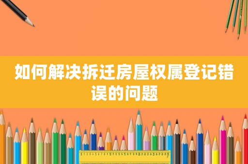 如何解決拆遷房屋權屬登記錯誤的問題