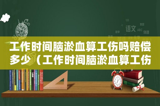 工作時間腦淤血算工傷嗎賠償多少（工作時間腦淤血算工傷嗎）