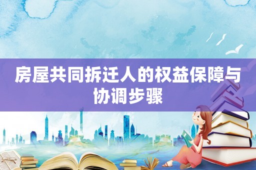 房屋共同拆遷人的權益保障與協調步驟