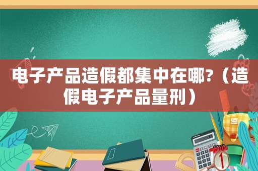 電子產(chǎn)品造假都集中在哪?（造假電子產(chǎn)品量刑）