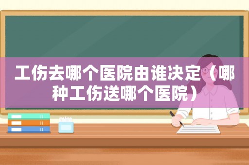 工傷去哪個(gè)醫(yī)院由誰(shuí)決定（哪種工傷送哪個(gè)醫(yī)院）