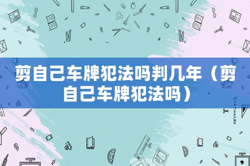 剪自己車牌犯法嗎判幾年（剪自己車牌犯法嗎）