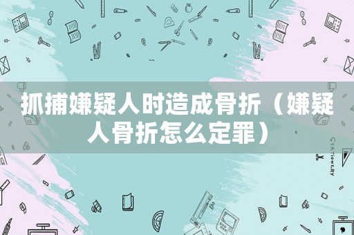 抓捕嫌疑人時(shí)造成骨折（嫌疑人骨折怎么定罪）