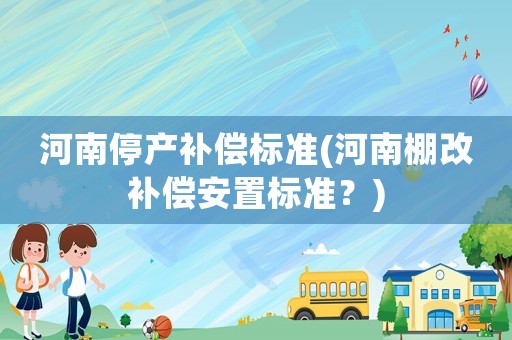 河南停產補償標準(河南棚改補償安置標準？)