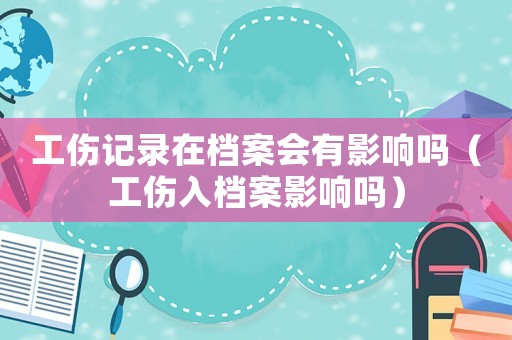 工傷記錄在檔案會有影響嗎（工傷入檔案影響嗎）