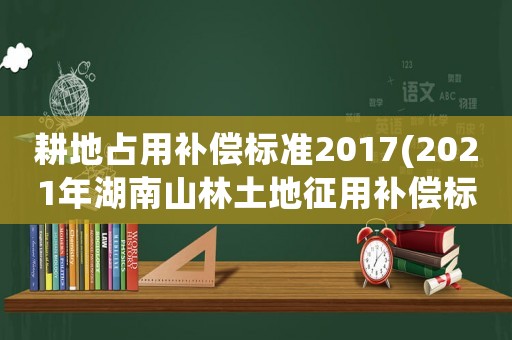 耕地占用補(bǔ)償標(biāo)準(zhǔn)2017(2021年湖南山林土地征用補(bǔ)償標(biāo)準(zhǔn))