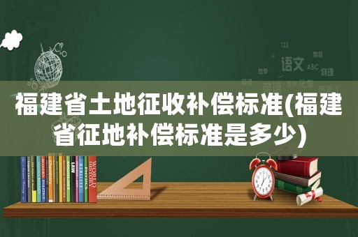 福建省土地征收補償標準(福建省征地補償標準是多少)