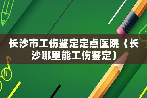 長沙市工傷鑒定定點(diǎn)醫(yī)院（長沙哪里能工傷鑒定）