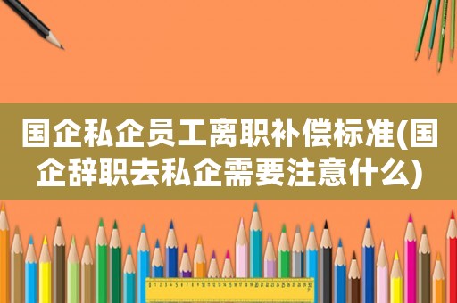 國企私企員工離職補償標準(國企辭職去私企需要注意什么)