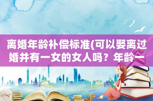 離婚年齡補償標準(可以娶離過婚并有一女的女人嗎？年齡一樣？)