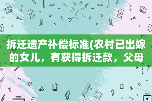 拆遷遺產補償標準(農村已出嫁的女兒，有獲得拆遷款，父母遺產部分分配的權利嗎？)