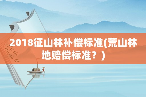 2018征山林補償標準(荒山林地賠償標準？)