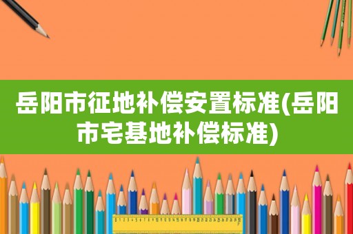 岳陽市征地補償安置標準(岳陽市宅基地補償標準)