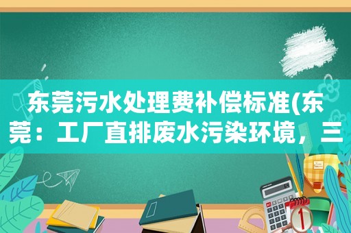 東莞污水處理費補償標準(東莞：工廠直排廢水污染環境，三人獲刑, 你怎么看？)