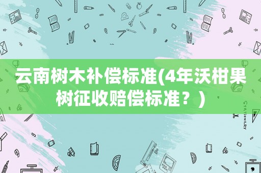 云南樹木補償標準(4年沃柑果樹征收賠償標準？)