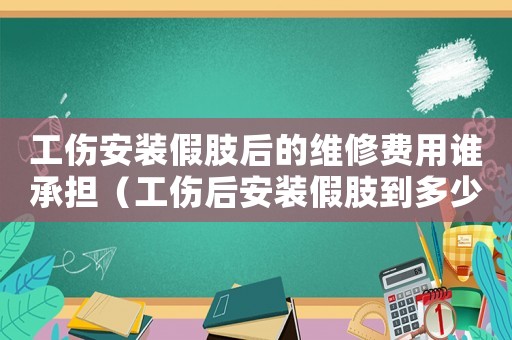 工傷安裝假肢后的維修費用誰承擔（工傷后安裝假肢到多少歲）