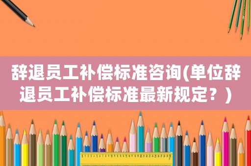 辭退員工補償標準咨詢(單位辭退員工補償標準最新規定？)