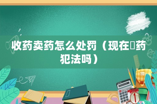 收藥賣藥怎么處罰（現(xiàn)在収藥犯法嗎）