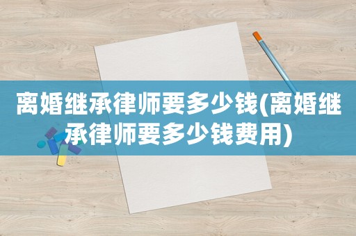 離婚繼承律師要多少錢(離婚繼承律師要多少錢費用)