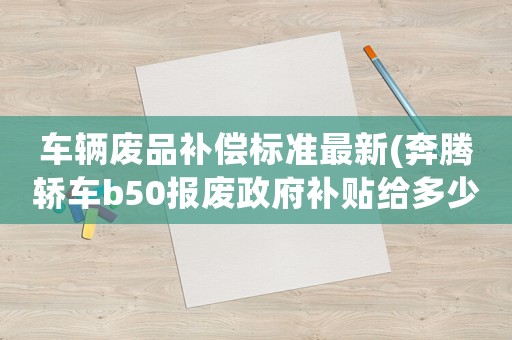 車輛廢品補(bǔ)償標(biāo)準(zhǔn)最新(奔騰轎車b50報(bào)廢政府補(bǔ)貼給多少錢)
