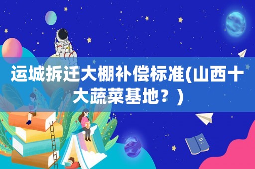 運(yùn)城拆遷大棚補(bǔ)償標(biāo)準(zhǔn)(山西十大蔬菜基地？)