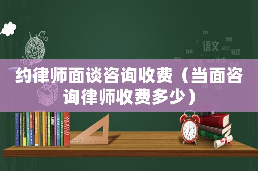 約律師面談咨詢收費(fèi)（當(dāng)面咨詢律師收費(fèi)多少）