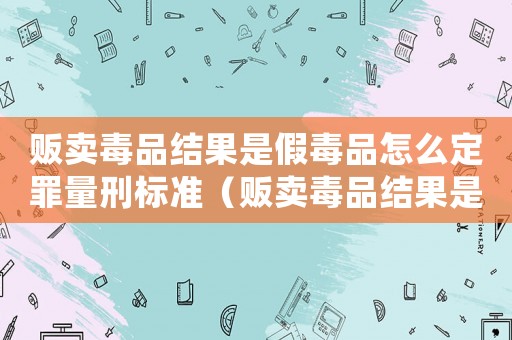 販賣毒品結果是假毒品怎么定罪量刑標準（販賣毒品結果是假毒品怎么定罪）