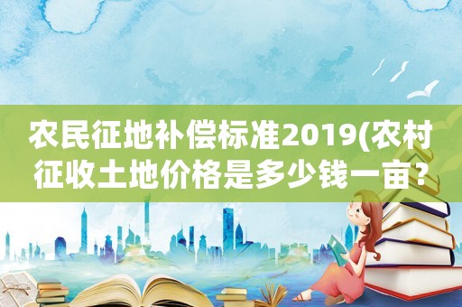 農民征地補償標準2019(農村征收土地價格是多少錢一畝？房屋地上物補償怎樣算？)