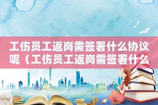 工傷員工返崗需簽署什么協(xié)議呢（工傷員工返崗需簽署什么協(xié)議）