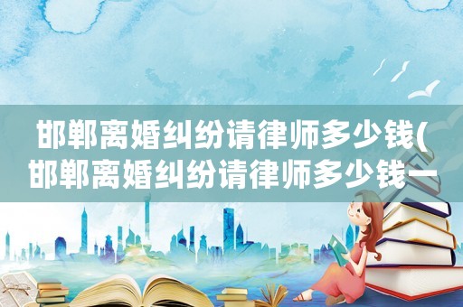 邯鄲離婚糾紛請律師多少錢(邯鄲離婚糾紛請律師多少錢一次)