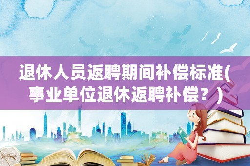 退休人員返聘期間補(bǔ)償標(biāo)準(zhǔn)(事業(yè)單位退休返聘補(bǔ)償？)