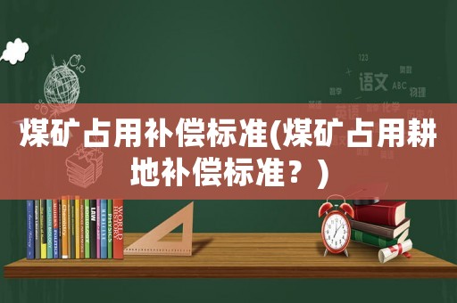 煤礦占用補償標準(煤礦占用耕地補償標準？)