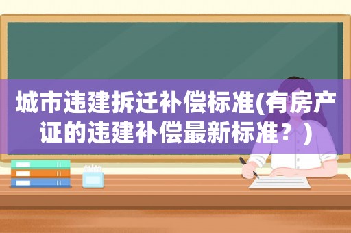 城市違建拆遷補償標準(有房產證的違建補償最新標準？)