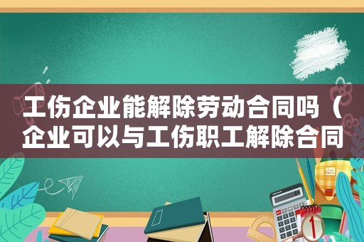 工傷企業能解除勞動合同嗎（企業可以與工傷職工解除合同嗎）