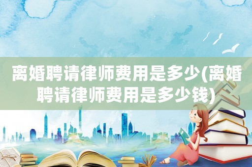 離婚聘請律師費用是多少(離婚聘請律師費用是多少錢)
