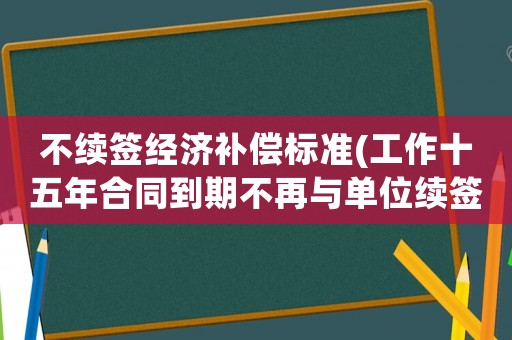 不續簽經濟補償標準(工作十五年合同到期不再與單位續簽可以得到經濟補償嗎？)